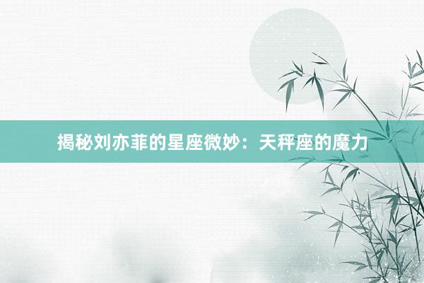揭秘刘亦菲的星座微妙：天秤座的魔力
