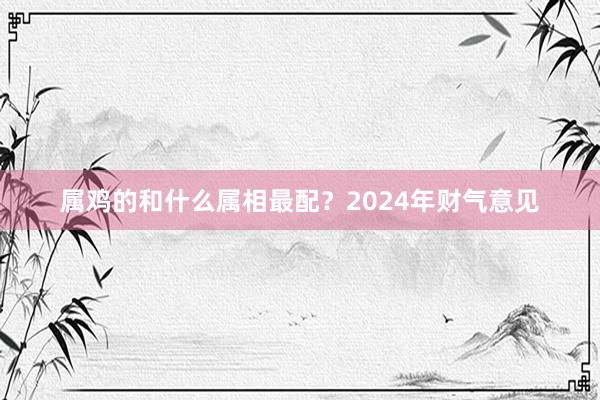属鸡的和什么属相最配？2024年财气意见