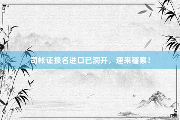 司帐证报名进口已洞开，速来稽察！