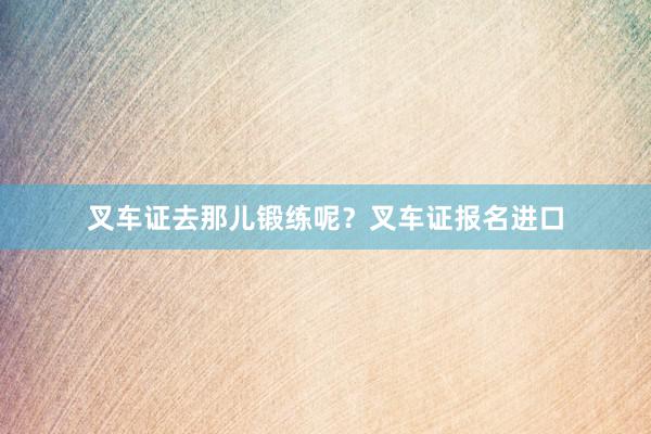 叉车证去那儿锻练呢？叉车证报名进口